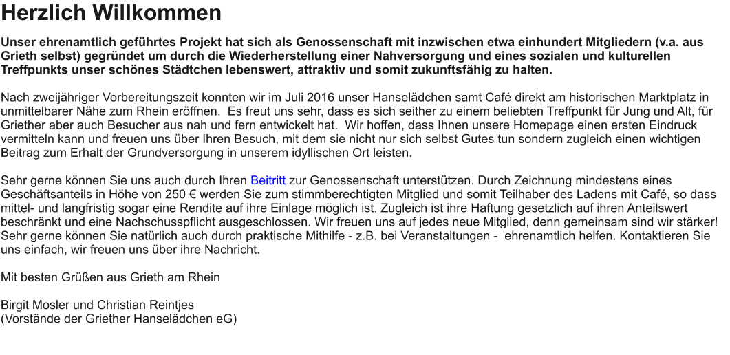 Herzlich Willkommen Unser ehrenamtlich geführtes Projekt hat sich als Genossenschaft mit inzwischen etwa einhundert Mitgliedern (v.a. aus Grieth selbst) gegründet um durch die Wiederherstellung einer Nahversorgung und eines sozialen und kulturellen Treffpunkts unser schönes Städtchen lebenswert, attraktiv und somit zukunftsfähig zu halten.    Nach zweijähriger Vorbereitungszeit konnten wir im Juli 2016 unser Hanselädchen samt Café direkt am historischen Marktplatz in unmittelbarer Nähe zum Rhein eröffnen.  Es freut uns sehr, dass es sich seither zu einem beliebten Treffpunkt für Jung und Alt, für Griether aber auch Besucher aus nah und fern entwickelt hat.  Wir hoffen, dass Ihnen unsere Homepage einen ersten Eindruck vermitteln kann und freuen uns über Ihren Besuch, mit dem sie nicht nur sich selbst Gutes tun sondern zugleich einen wichtigen Beitrag zum Erhalt der Grundversorgung in unserem idyllischen Ort leisten.   Sehr gerne können Sie uns auch durch Ihren Beitritt zur Genossenschaft unterstützen. Durch Zeichnung mindestens eines Geschäftsanteils in Höhe von 250 € werden Sie zum stimmberechtigten Mitglied und somit Teilhaber des Ladens mit Café, so dass mittel- und langfristig sogar eine Rendite auf ihre Einlage möglich ist. Zugleich ist ihre Haftung gesetzlich auf ihren Anteilswert beschränkt und eine Nachschusspflicht ausgeschlossen. Wir freuen uns auf jedes neue Mitglied, denn gemeinsam sind wir stärker! Sehr gerne können Sie natürlich auch durch praktische Mithilfe - z.B. bei Veranstaltungen -  ehrenamtlich helfen. Kontaktieren Sie uns einfach, wir freuen uns über ihre Nachricht.    Mit besten Grüßen aus Grieth am Rhein   Birgit Mosler und Christian Reintjes  (Vorstände der Griether Hanselädchen eG)